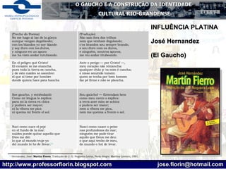 [1]  Hernández, José.  Martín   Fierro . Tradução de J. O. Nogueira Leiria, Porto Alegre: Martíns Livreiro, 1991. INFLUÊNCIA PLATINA José Hernandez  (El Gaucho)  Nasci como nasce o peixe  nas profundezas do mar;  ninguém me pode tirar  aquilo que Deus me deu:  o que aqui tenho de meu,  do mundo o hei de levar. Nací como nace el peje en el fundo de la mar: naides puede quitar aquello que  Dios me dió: lo que al mundo truje yo del mundo lo he de llevar. [1] Sou gaúcho! — Entendam bem  como meu canto o explica:  a terra ante mim se achica  e pudera ser maior; nem a víbora me pica, nem me queima a fronte o sol.  Soe gaucho, y entiéndanló  Como mi lengua lo esplica:  para mi la tierra es chica  y pudiera ser mayor;  ni la víbora me pica ni quema mi frente el sol.  Ante o perigo — por Cristo! —,  meu coração não remancha:  qualquer chão p 'ra mim é cancha;  e nisso senztido tomem: quem se tenha por bem homem  faz pé firme e não se plancha.  En el peligro qué Cristo!  El corazón se me enancha. pues toda la tierra es cancha, y de esto naides se asombre: el que si tiene por hombre  donde quiera hace pata hancha  (Tradução) Não saio fora dos trilhos  nem que venham degolando; c'os brandos sou sempre brando,  e sou duro com os duros,  e ninguém, noutros apuros,  me viu andar titubeando.   (Trecho do Poema) No me hago al lao de la güeya aunque vengan degollando;  con los blandos yo soy blando  y soy duro con los duros, y ninguno en un apuro me ha visto andar tutubiando.  