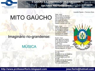 MITO GAÚCHO Imaginário rio-grandense: MÚSICA Leopoldo Rassier – Francisco Alves Sabe, moço Que no meio do alvoroço Tive um lenço no pescoço Que foi bandeira pra mim Que andei mil peleias Em lutas brutas e feias Desde o começo até o fim Sabe, moço Depois das revoluções Vi esbanjarem brasões Pra caudilhos coronéis Vi cintilarem anéis Assinatura em papéis Honrarias para heróis É duro, moço Olhar agora pra história E ver páginas de glórias E retratos de imortais Sabe, moço Fui guerreiro como tantos Que andaram nos quatro cantos Sempre seguindo um clarim E o que restou? Ah, sim No peito em vez de medalhas Cicatrizes de batalhas Foi o que sobrou pra mim Ah, sim No peito em vez de medalhas Cicatrizes de batalhas Foi o que sobrou prá mim  