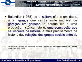 Balandier (1955) se a  cultura  não é um dado, uma  herança  que se transmite imutável de  geração em geração , é porque ela é uma produção histórica, isto é,  uma construção que se inscreve na história , e mais precisamente na história das  relações dos grupos sociais entre si . BALANDIER, Georges. La nocion de “situation” cloniale. In:  Sociologie actuelle de l’Afrique noire .  Paris: PUF, 1955. 