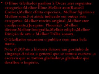 O filme Gladiador ganhou 5 Oscas ,nas seguintes categorias:Melhor filme,Melhor ator(Russell Crowe),Melhor efeito especiais,  Melhor figurino e Melhor som.Foi ainda indicado em outras sete categorias :Melhor roteiro original ,Melhor ator coadjuvante,(Joaquim  Phoenix)  ,Melhor diretor,Melhor fotografia,Melhor edição,Melhor Direção de arte e Melhor Trilha sonora. O Gladiador encantou o publico com uma bela trama. Nota (9,0)Pois a historia deixou um gostinho de vingança.Assista o general que se tornou escravo ,o escravo que se tornou gladiador,o gladiador que desafiou o império. 