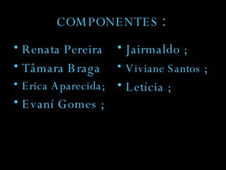 COMPONENTES  : Renata Pereira Tâmara Braga Erica Aparecida; Evaní Gomes ; Jairmaldo ; Viviane Santos  ; Letícia ; 