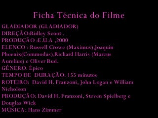 Ficha Técnica do Filme GLADIADOR (GLADIADOR) DIREÇÃO:Ridley Scoot . PRODUÇÃO :E.U.A ,2000 ELENCO : Russell Crowe (Maximus),Joaquin Phoenix(Commodus),Richard Harris (Marcus Aurelius)   e Oliver Rud. GÊNERO: Épico TEMPO DE  DURAÇÃO: 155 minutos   ROTEIRO:  David H. Franzoni, John Logan e William Nicholson PRODUÇÃO: David H. Franzoni, Steven Spielberg e Douglas Wick MÚSICA: Hans Zimmer  