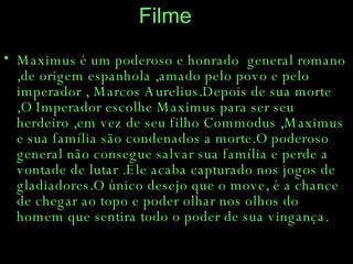 Filme Maximus é um poderoso e honrado  general romano ,de origem espanhola ,amado pelo povo e pelo imperador , Marcos Aurelius.Depois de sua morte ,O Imperador escolhe Maximus para ser seu herdeiro ,em vez de seu filho Commodus ,Maximus e sua família são condenados a morte.O poderoso general não consegue salvar sua família e perde a vontade de lutar .Ele acaba capturado nos jogos de gladiadores.O único desejo que o move, é a chance de chegar ao topo e poder olhar nos olhos do homem que sentira todo o poder de sua vingança. 