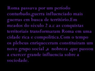 Roma passava por um período conturbado,guerra influenciado mais guerras em busca de território.Em meados do século 2 a.c as conquistas territoriais transformaram Roma em uma cidade rica e compolitica.Com o tempo os plebeus enriqueceram constituíram um novo grupo social ,a  nobreza ,que passou a exercer grande influencia sobre a sociedade. 