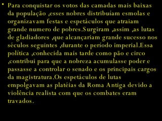 Para conquistar os votos das camadas mais baixas da população ,esses nobres distribuíam esmolas e organizavam festas e espetáculos que atraiam grande numero de pobres.Surgiram ,assim ,as lutas de gladiadores ,que alcançariam grande sucesso nos séculos seguintes ,durante o período imperial.Essa política ,conhecida mais tarde como pão e circo ,contribui para que a nobreza acumulasse poder e passasse a controlar o senado e os principais cargos da magistratura.Os espetáculos de lutas empolgavam as platéias da Roma Antiga devido a violência realista com que os combates eram travados. 