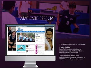 Todas as informações dos jogos,
reproduzindo os programas veiculados no
SPORTV e interação com redes sociais.
• Eleição do Muso e musa do Intercolegial
• Atleta Rio 2016
Reconhecimento dos atletas que se
destacarem com os melhores índices
técnicos em cada modalidade.
 