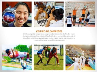 CELEIRO DE CAMPEÕES
O Intercolegial já faz parte da programação das escolas do Rio. É o maior
campeonato esportivo estudantil do Brasil. Uma competição recheada de
emoção e adrenalina, que contagia equipes, pais, alunos e professores e,
a cada edição, atrai um público ainda maior.
 