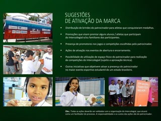  Distribuição de brindes do patrocinador para atletas que conquistaram medalhas.
 Promoções que visem premiar alguns alunos / atletas que participam
do Intercoilegial e/ou familiares dos participantes.
 Presença de promotores nos jogos e competições escolhidas pelo patrocinador.
 Ações de ativação nos eventos de abertura e encerramento.
 Possibilidade de utilização de espaço físico do patrocinador para realização
de competições do Intercolegial (sujeito a aprovação técnica).
 Outras iniciativas que objetivem ativar a presença do patrocinador
no maior evento esportivo estudantil de um estado brasileiro.
Obs.: Todas as ações deverão ser validadas com a organização do Intercolegial, que atuará
como um facilitador do processo. A responsabilidade e os custos das ações são do patrocinador.
 