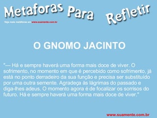 O GNOMO JACINTO "— Há e sempre haverá uma forma mais doce de viver. O sofrimento, no momento em que é percebido como sofrimento, já está no ponto derradeiro da sua função e precisa ser substituído por uma outra semente. Agradeça às lágrimas do passado e diga-lhes adeus. O momento agora é de focalizar os sorrisos do futuro. Há e sempre haverá uma forma mais doce de viver." www.suamente.com.br 