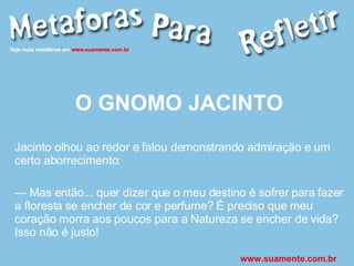 O GNOMO JACINTO Jacinto olhou ao redor e falou demonstrando admiração e um certo aborrecimento: —  Mas então... quer dizer que o meu destino é sofrer para fazer a floresta se encher de cor e perfume? É preciso que meu coração morra aos poucos para a Natureza se encher de vida? Isso não é justo! www.suamente.com.br 