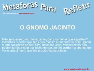 O GNOMO JACINTO Não será esse o momento de mudar a semente que espalhas? Percebes o poder que tens nas mãos? A dor cumpre o seu papel e tem sua razão de ser. Sim, deve ser vista. Mas os olhos não podem se fixar nela por muito tempo, senão perdem a chance de ver o crescimento que ela própria fez acontecer. www.suamente.com.br 