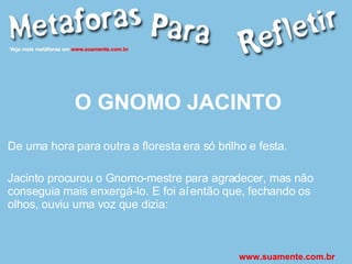 O GNOMO JACINTO De uma hora para outra a floresta era só brilho e festa. Jacinto procurou o Gnomo-mestre para agradecer, mas não conseguia mais enxergá-lo. E foi aí então que, fechando os olhos, ouviu uma voz que dizia: www.suamente.com.br 