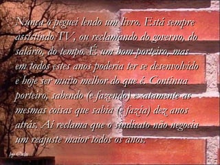 Nunca o peguei lendo um livro. Está sempre
assistindo TV, ou reclamando do governo, do
salário, do tempo. É um bom porteiro, mas
em todos estes anos poderia ter se desenvolvido
e hoje ser muito melhor do que é. Continua
porteiro, sabendo (e fazendo) exatamente as
mesmas coisas que sabia (e fazia) dez anos
atrás. Aí reclama que o sindicato não negocia
um reajuste maior todos os anos.
 
