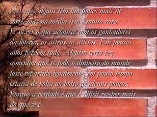 Às vezes alguns têm um pouco mais de
sorte, mas na média isso é muito raro.
É só ver o que acontece com os ganhadores
da loteria, os astros, os atletas. Em poucos
anos perdem tudo. Alguém certa vez
comentou que se todo o dinheiro do mundo
fosse repartido igualmente, em pouco tempo
estaria de volta ao bolso de alguns poucos.
Porque a verdade é que é difícil receber mais
do que se é.
 