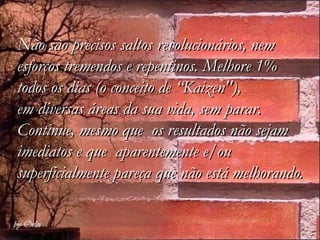 Não são precisos saltos revolucionários, nem
esforços tremendos e repentinos. Melhore 1%
todos os dias (o conceito de “Kaizen"),
em diversas áreas da sua vida, sem parar.
Continue, mesmo que os resultados não sejam
imediatos e que aparentemente e/ou
superficialmente pareça que não está melhorando.
 