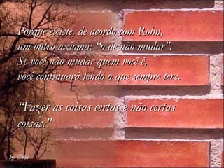 Porque existe, de acordo com Rohn,
um outro axioma: “o de não mudar”.
Se você não mudar quem você é,
você continuará tendo o que sempre teve.

“Fazer as coisas certas e não certas
coisas.”
 