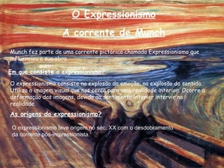 O Expressionismo A corrente de Munch Munch fez parte de uma corrente pictórica chamada Expressionismo que influenciou a sua obra.  Em que  consiste  o expressionismo? O expressionismo consiste na explosão da emoção, na explosão do sentido. Utiliza a imagem visual que nos cerca para uma realidade interior. Ocorre a deformação das imagens, devido ao sentimento interior intervir na realidade.  As origens do expressionismo? O expressionismo teve origem no séc. XX com o desdobramento da corrente pós-impressionista. 