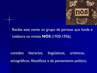 Recibe este nome un grupo de persoas que funda e colabora na revista  NÓS  (1920-1936). contidos literarios, lingüísticos, artísticos,  etnográficos, filosóficos e de pensamento político.   
