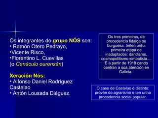 Os integrantes do  grupo NÓS  son: Ramón Otero Pedrayo,  Vicente Risco,  Florentino L. Cuevillas  (o  Cenáculo ourensán ) Xeración Nós: Alfonso Daniel Rodríguez Castelao  Antón Lousada Diéguez.  Os tres primeiros, de procedencia fidalga ou burguesa, teñen unha primeira etapa de inadaptados: dandismo, cosmopolitismo simbolista.... É a partir de 1918 cando centran a súa atención en Galicia.  O caso de Castelao é distinto: provén do agrarismo e ten unha procedencia social popular. 