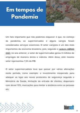 Um fato importante que não podemos esquecer é que, no começo
da pandemia, os supermercados e alguns varejos foram
considerados serviços essenciais. O setor varejista é um dos mais
importantes da economia brasileira, pois, segundo o ranking ABRAS
2021, no ano anterior, o setor de supermercados gerou 3 milhões de
empregos de maneira direta e indireta. Além disso, este mesmo
setor representou 7,5% do PIB.
O setor supermercadista teve que passar por várias alterações
neste período, como exemplo: o investimento inesperado para
adequar as lojas aos novos protocolos de segurança segundo o
Ministério da Saúde, limitação da entrada de clientes, dispensers
com álcool 70%, marcações para limitar a distância entre as pessoas
etc.
Em tempos de
Pandemia
10
 