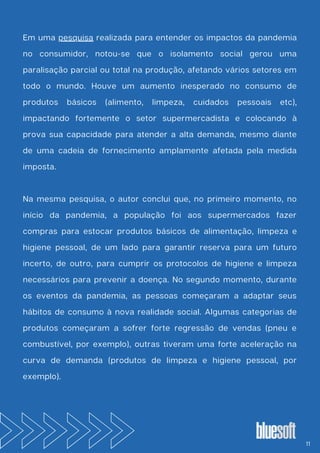 Em uma pesquisa realizada para entender os impactos da pandemia
no consumidor, notou-se que o isolamento social gerou uma
paralisação parcial ou total na produção, afetando vários setores em
todo o mundo. Houve um aumento inesperado no consumo de
produtos básicos (alimento, limpeza, cuidados pessoais etc),
impactando fortemente o setor supermercadista e colocando à
prova sua capacidade para atender a alta demanda, mesmo diante
de uma cadeia de fornecimento amplamente afetada pela medida
imposta.
Na mesma pesquisa, o autor conclui que, no primeiro momento, no
início da pandemia, a população foi aos supermercados fazer
compras para estocar produtos básicos de alimentação, limpeza e
higiene pessoal, de um lado para garantir reserva para um futuro
incerto, de outro, para cumprir os protocolos de higiene e limpeza
necessários para prevenir a doença. No segundo momento, durante
os eventos da pandemia, as pessoas começaram a adaptar seus
hábitos de consumo à nova realidade social. Algumas categorias de
produtos começaram a sofrer forte regressão de vendas (pneu e
combustível, por exemplo), outras tiveram uma forte aceleração na
curva de demanda (produtos de limpeza e higiene pessoal, por
exemplo).
11
 