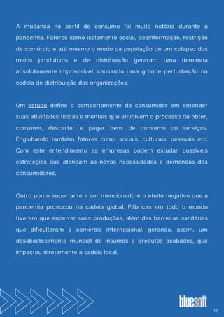 A mudança no perfil de consumo foi muito notória durante a
pandemia. Fatores como isolamento social, desinformação, restrição
de comércio e até mesmo o medo da população de um colapso dos
meios produtivos e de distribuição geraram uma demanda
absolutamente imprevisível, causando uma grande perturbação na
cadeia de distribuição das organizações.
Um estudo define o comportamento do consumidor em entender
suas atividades físicas e mentais que envolvem o processo de obter,
consumir, descartar e pagar bens de consumo ou serviços.
Englobando também fatores como sociais, culturais, pessoais etc.
Com este entendimento as empresas podem estudar possíveis
estratégias que atendam às novas necessidades e demandas dos
consumidores.
Outro ponto importante a ser mencionado é o efeito negativo que a
pandemia provocou na cadeia global. Fábricas em todo o mundo
tiveram que encerrar suas produções, além das barreiras sanitárias
que dificultaram o comércio internacional, gerando, assim, um
desabastecimento mundial de insumos e produtos acabados, que
impactou diretamente a cadeia local.
12
 
