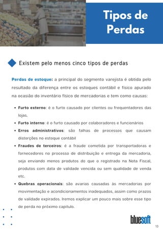 Existem pelo menos cinco tipos de perdas
Perdas de estoque: a principal do segmento varejista é obtida pelo
resultado da diferença entre os estoques contábil e físico apurado
na ocasião do inventário físico de mercadorias e tem como causas:
Tipos de
Perdas
Furto externo: é o furto causado por clientes ou frequentadores das
lojas.
Furto interno: é o furto causado por colaboradores e funcionários
Erros administrativos: são falhas de processos que causam
distorções no estoque contábil
Fraudes de terceiros: é a fraude cometida por transportadoras e
fornecedores no processo de distribuição e entrega da mercadoria,
seja enviando menos produtos do que o registrado na Nota Fiscal,
produtos com data de validade vencida ou sem qualidade de venda
etc.
Quebras operacionais: são avarias causadas às mercadorias por
movimentação e acondicionamentos inadequados, assim como prazos
de validade expirados. Iremos explicar um pouco mais sobre esse tipo
de perda no próximo capitulo.
13
 