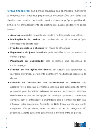 Perdas financeiras: são perdas oriundas das operações financeiras
da empresa com base nos pagamentos e concessões de crédito aos
clientes nos pontos de venda, assim como a própria gestão do
dinheiro no armazenamento de destinação. Essas perdas têm como
causas:
Assaltos: realizados no ponto de venda e no transporte dos valores
Inadimplência de crédito: por cartões de terceiros e na própria
concessão do private label
Fraudes de cartões e cheques em razão de clonagens
Pagamentos de juros indevidos: pela deficiência nos processos de
contas a pagar
Pagamento em duplicidade: pela deficiência dos processos de
contas a pagar
Fraudes em operações eletrônicas: em razões das operações no
mercado eletrônico. Geralmente acontecem na digitação incorreta de
dados.
Concluio de funcionários com fornecedores ou clientes: são
acordos feitos para que a empresa varejista seja subtraída, de forma
proposital, para beneficiar externos em comum acordo com internos.
Geralmente ocorre na recepção de produtos quando o conferente
combina com o entregador a quantidade que o conferente tem que
informar estar recebendo. Exemplo: na Nota Fiscal consta que estão
chegando 100 produtos, mas no físico só estão chegando 80
produtos. A parte subtraída geralmente é dividida entre as partes.
14
 