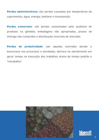 Perdas administrativas: são perdas causadas por desperdícios de
suprimentos, água, energia, telefone e manutenção.
Perdas comerciais: são perdas ocasionadas pela ausência de
produtos na gôndola, embalagens não apropriadas, prazos de
entrega não cumpridos e distribuição incorreta de mercado.
Perdas de produtividade: são aquelas ocorridas devido a
burocracia nos processos e atividades, demora no atendimento em
geral, tempo na execução dos trabalhos acima do tempo padrão e
"retrabalho".
15
 