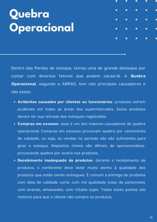 Dentro das Perdas de estoque, temos uma de grande destaque por
contar com diversos fatores que podem causa-lá. A Quebra
Operacional, segundo a ABRAS, tem oito principais causadores e
são esses:
Acidentes causados por clientes ou funcionários: produtos sofrem
acidentes em todas as áreas dos supermercados. Esses produtos
devem ter sua retirada dos estoques registrados
Compras em excesso: esse é um dos maiores causadores de quebra
operacional. Compras em excesso provocam quebra por vencimento
de validade, ou seja, as vendas no período não são suficientes para
girar o estoque. Depósitos cheios são difíceis de operacionalizar,
provocando quebra por avaria nos produtos.
Recebimento inadequado de produtos: durante o recebimento de
produtos, o conferente deve estar muito atento à qualidade dos
produtos que estão sendo entregues. É comum a entrega de produtos
com data de validade curta, com má qualidade (caso de perecíveis),
com avarias, amassadas, com rótulos sujos. Todos esses pontos são
motivos para que o cliente não compre os produtos.
Quebra
Operacional
16
 