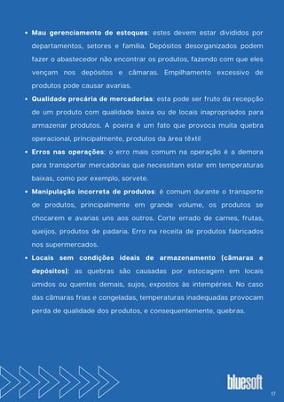 Mau gerenciamento de estoques: estes devem estar divididos por
departamentos, setores e família. Depósitos desorganizados podem
fazer o abastecedor não encontrar os produtos, fazendo com que eles
vençam nos depósitos e câmaras. Empilhamento excessivo de
produtos pode causar avarias.
Qualidade precária de mercadorias: esta pode ser fruto da recepção
de um produto com qualidade baixa ou de locais inapropriados para
armazenar produtos. A poeira é um fato que provoca muita quebra
operacional, principalmente, produtos da área têxtil
Erros nas operações: o erro mais comum na operação é a demora
para transportar mercadorias que necessitam estar em temperaturas
baixas, como por exemplo, sorvete.
Manipulação incorreta de produtos: é comum durante o transporte
de produtos, principalmente em grande volume, os produtos se
chocarem e avarias uns aos outros. Corte errado de carnes, frutas,
queijos, produtos de padaria. Erro na receita de produtos fabricados
nos supermercados.
Locais sem condições ideais de armazenamento (câmaras e
depósitos): as quebras são causadas por estocagem em locais
úmidos ou quentes demais, sujos, expostos às intempéries. No caso
das câmaras frias e congeladas, temperaturas inadequadas provocam
perda de qualidade dos produtos, e consequentemente, quebras.
17
 
