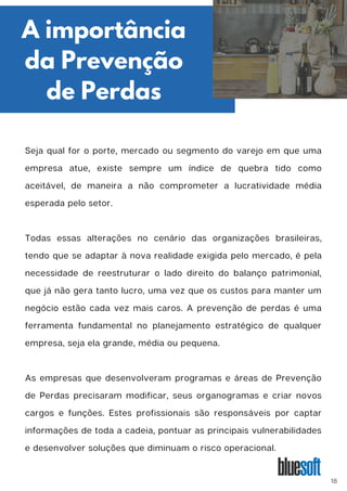 Seja qual for o porte, mercado ou segmento do varejo em que uma
empresa atue, existe sempre um índice de quebra tido como
aceitável, de maneira a não comprometer a lucratividade média
esperada pelo setor.
Todas essas alterações no cenário das organizações brasileiras,
tendo que se adaptar à nova realidade exigida pelo mercado, é pela
necessidade de reestruturar o lado direito do balanço patrimonial,
que já não gera tanto lucro, uma vez que os custos para manter um
negócio estão cada vez mais caros. A prevenção de perdas é uma
ferramenta fundamental no planejamento estratégico de qualquer
empresa, seja ela grande, média ou pequena.
As empresas que desenvolveram programas e áreas de Prevenção
de Perdas precisaram modificar, seus organogramas e criar novos
cargos e funções. Estes profissionais são responsáveis por captar
informações de toda a cadeia, pontuar as principais vulnerabilidades
e desenvolver soluções que diminuam o risco operacional.
A importância
da Prevenção
de Perdas
18
 
