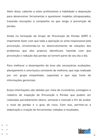 Além disso, caberão a estes profissionais a habilidade e disposição
para desenvolver ferramentas e questionar modelos ultrapassados,
trazendo inovações à companhia no que tange à prevenção de
perdas.
Ainda na formação do Grupo de Prevenção de Perdas (GPP) é
importante fazer com que toda a operação se sinta responsável pela
prevenção, envolvendo-os no desenvolvimento de soluções dos
problemas que eles próprios identificam, fazendo com que
prevenção e redução das perdas se tornem parte de seu dia a dia.
Para melhorar o desempenho da área são necessárias avaliações,
planejamento e uma busca constante de melhoria, que seja realizado
por um grupo empenhado, capacitad e que seja fonte de
informações gerenciais.
Essas informações são obtidas por meio de inventários, contagens e
relatório de inspeção de Prevenção e Perdas que podem ser
realizadas periodiamente (diario, semanal e mensal) a fim de avaliar
o nível de perdas e o grau de risco. Com isso, permite-se a
elaboração e criação de ferramentas voltadas a resultados.
19
 