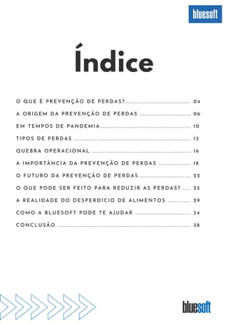 Índice
O QUE É PREVENÇÃO DE PERDAS?. . . . . . . . . . . . . . . . . . . . . . . . . . . . . . . . . . . . . . . . .
A ORIGEM DA PREVENÇÃO DE PERDAS . . . . . . . . . . . . . . . . . . . . . . . . . . . . . . . .
EM TEMPOS DE PANDEMIA. . . . . . . . . . . . . . . . . . . . . . . . . . . . . . . . . . . . . . . . . . . . . . . . . . . . . . . . .
TIPOS DE PERDAS . . . . . . . . . . . . . . . . . . . . . . . . . . . . . . . . . . . . . . . . . . . . . . . . . . . . . . . . . . . . . . . . . . . . . . . . .
QUEBRA OPERACIONAL . . . . . . . . . . . . . . . . . . . . . . . . . . . . . . . . . . . . . . . . . . . . . . . . . . . . . . . . . . . . . .
A IMPORTÂNCIA DA PREVENÇÃO DE PERDAS . . . . . . . . . . . . . . . . . . . .
O FUTURO DA PREVENÇÃO DE PERDAS. . . . . . . . . . . . . . . . . . . . . . . . . . . . . . . . .
O QUE PODE SER FEITO PARA REDUZIR AS PERDAS? . . . . .
A REALIDADE DO DESPERDÍCIO DE ALIMENTOS . . . . . . . . . . . . . .
COMO A BLUESOFT PODE TE AJUDAR . . . . . . . . . . . . . . . . . . . . . . . . . . . . . . . . . . .
CONCLUSÃO . . . . . . . . . . . . . . . . . . . . . . . . . . . . . . . . . . . . . . . . . . . . . . . . . . . . . . . . . . . . . . . . . . . . . . . . . . . . . . . . . . .
04
06
10
13
16
18
22
25
29
34
38
 