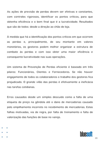As ações de previsão de perdas devem ser efetivas e constantes,
com controles rigorosos, identificar os pontos críticos, para que
obtenha eficiência e o bem final que é a lucratividade. Resultados
que são de todos: desde a direção ao chão de loja.
À medida que há a identificação dos pontos críticos em que ocorrem
as perdas e, principalmente, de seu montante em valores
monetários, os gestores podem melhor organizar a estrutura de
combate às perdas e com isso obter uma maior eficiência e
consequente lucratividade nas suas operações.
Um sistema de Prevenção de Perdas eficiente é baseado em três
pilares: Funcionários, Clientes e Fornecedores. Se não houver
engajamento de todos os colaboradores o trabalho dos gestores fica
prejudicado. O grande vilão das perdas é efetivamente a ineficácia
nas tarefas cotidianas.
Erros causados desde um simples descuido como a falta de uma
etiqueta de preço na gôndola até o dano de mercadorias causado
pelo empilhamento incorreto no recebimento de mercadorias. Estas
falhas motivadas, via de regra, por falta de treinamento e falta de
valorização das funções de base no varejo.
20
 