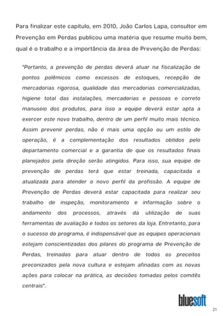 Para finalizar este capítulo, em 2010, João Carlos Lapa, consultor em
Prevenção em Perdas publicou uma matéria que resume muito bem,
qual é o trabalho e a importância da área de Prevenção de Perdas:
"Portanto, a prevenção de perdas deverá atuar na fiscalização de
pontos polêmicos como excessos de estoques, recepção de
mercadorias rigorosa, qualidade das mercadorias comercializadas,
higiene total das instalações, mercadorias e pessoas e correto
manuseio dos produtos, para isso a equipe deverá estar apta a
exercer este novo trabalho, dentro de um perfil muito mais técnico.
Assim prevenir perdas, não é mais uma opção ou um estilo de
operação, é a complementação dos resultados obtidos pelo
departamento comercial e a garantia de que os resultados finais
planejados pela direção serão atingidos. Para isso, sua equipe de
prevenção de perdas terá que estar treinada, capacitada e
atualizada para atender o novo perfil da profissão. A equipe de
Prevenção de Perdas deverá estar capacitada para realizar seu
trabalho de inspeção, monitoramento e informação sobre o
andamento dos processos, através da utilização de suas
ferramentas de avaliação e todos os setores da loja. Entretanto, para
o sucesso do programa, é indispensável que as equipes operacionais
estejam conscientizadas dos pilares do programa de Prevenção de
Perdas, treinadas para atuar dentro de todos os preceitos
preconizados pela nova cultura e estejam afinadas com as novas
ações para colocar na prática, as decisões tomadas pelos comitês
centrais".
21
 