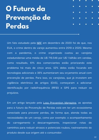 Um fato estudado pela NRF em dezembro de 2020 foi de que, nos
EUA, o crime dentro do varejo aumentou entre 2019 e 2020. Mesmo
com a pandemia, o crime organizado custou ao varejista
estadunidense uma média de U$ 719.548 por U$ 1 bilhão em vendas,
como resultado, 61% dos comerciantes estão priorizando este
problema há mais de cinco anos. 52% deles estão focando em
tecnologias adicionais e 36% aumentaram seu orçamento anual com
prevenção de perdas. Para isso, os varejistas, que já investem em
vigilância eletrônica de artigos (EAS), começaram a adicionar
identificação por radiofrequência (RFID) e GPS para reduzir os
prejuízos.
Em um artigo lançado pela Loss Prevention Magazine, as apostas
para o futuro da Prevenção de Perdas está em ter um ecossistema
conectado para prevenir perdas, de forma que, atenda todas as
necessidades de um varejo, como por exemplo: o acompanhamento
do carregamento e descarregamento, inspecionar rotas de
caminhos para reduzir atrasos e potenciais roubos, rastreamento do
produto desde sua origem até o consumidor.
O Futuro da
Prevenção de
Perdas
22
 