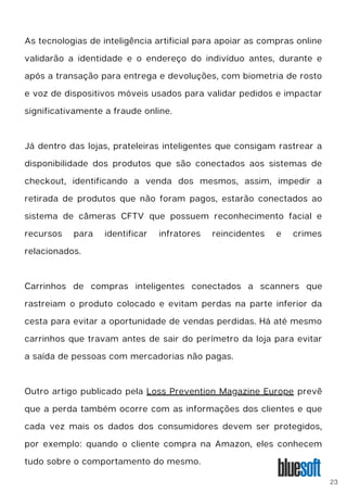As tecnologias de inteligência artificial para apoiar as compras online
validarão a identidade e o endereço do indivíduo antes, durante e
após a transação para entrega e devoluções, com biometria de rosto
e voz de dispositivos móveis usados ​
​
para validar pedidos e impactar
significativamente a fraude online.
Já dentro das lojas, prateleiras inteligentes que consigam rastrear a
disponibilidade dos produtos que são conectados aos sistemas de
checkout, identificando a venda dos mesmos, assim, impedir a
retirada de produtos que não foram pagos, estarão conectados ao
sistema de câmeras CFTV que possuem reconhecimento facial e
recursos para identificar infratores reincidentes e crimes
relacionados.
Carrinhos de compras inteligentes conectados a scanners que
rastreiam o produto colocado e evitam perdas na parte inferior da
cesta para evitar a oportunidade de vendas perdidas. Há até mesmo
carrinhos que travam antes de sair do perímetro da loja para evitar
a saída de pessoas com mercadorias não pagas.
Outro artigo publicado pela Loss Prevention Magazine Europe prevê
que a perda também ocorre com as informações dos clientes e que
cada vez mais os dados dos consumidores devem ser protegidos,
por exemplo: quando o cliente compra na Amazon, eles conhecem
tudo sobre o comportamento do mesmo.
23
 