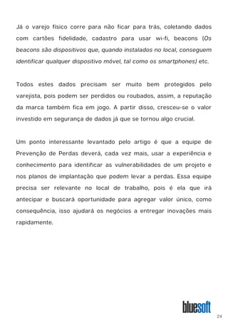 Já o varejo físico corre para não ficar para trás, coletando dados
com cartões fidelidade, cadastro para usar wi-fi, beacons (Os
beacons são dispositivos que, quando instalados no local, conseguem
identificar qualquer dispositivo móvel, tal como os smartphones) etc.
Todos estes dados precisam ser muito bem protegidos pelo
varejista, pois podem ser perdidos ou roubados, assim, a reputação
da marca também fica em jogo. A partir disso, cresceu-se o valor
investido em segurança de dados já que se tornou algo crucial.
Um ponto interessante levantado pelo artigo é que a equipe de
Prevenção de Perdas deverá, cada vez mais, usar a experiência e
conhecimento para identificar as vulnerabilidades de um projeto e
nos planos de implantação que podem levar a perdas. Essa equipe
precisa ser relevante no local de trabalho, pois é ela que irá
antecipar e buscará oportunidade para agregar valor único, como
consequência, isso ajudará os negócios a entregar inovações mais
rapidamente.
24
 