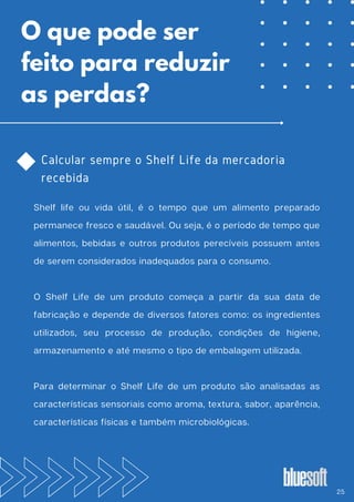 Shelf life ou vida útil, é o tempo que um alimento preparado
permanece fresco e saudável. Ou seja, é o período de tempo que
alimentos, bebidas e outros produtos perecíveis possuem antes
de serem considerados inadequados para o consumo.
O Shelf Life de um produto começa a partir da sua data de
fabricação e depende de diversos fatores como: os ingredientes
utilizados, seu processo de produção, condições de higiene,
armazenamento e até mesmo o tipo de embalagem utilizada.
Para determinar o Shelf Life de um produto são analisadas as
características sensoriais como aroma, textura, sabor, aparência,
características físicas e também microbiológicas.
O que pode ser
feito para reduzir
as perdas?
Calcular sempre o Shelf Life da mercadoria
recebida
25
 