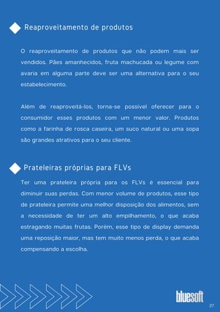 Reaproveitamento de produtos
O reaproveitamento de produtos que não podem mais ser
vendidos. Pães amanhecidos, fruta machucada ou legume com
avaria em alguma parte deve ser uma alternativa para o seu
estabelecimento.
Além de reaproveitá-los, torna-se possível oferecer para o
consumidor esses produtos com um menor valor. Produtos
como a farinha de rosca caseira, um suco natural ou uma sopa
são grandes atrativos para o seu cliente.
Ter uma prateleira própria para os FLVs é essencial para
diminuir suas perdas. Com menor volume de produtos, esse tipo
de prateleira permite uma melhor disposição dos alimentos, sem
a necessidade de ter um alto empilhamento, o que acaba
estragando muitas frutas. Porém, esse tipo de display demanda
uma reposição maior, mas tem muito menos perda, o que acaba
compensando a escolha.
Prateleiras próprias para FLVs
27
 