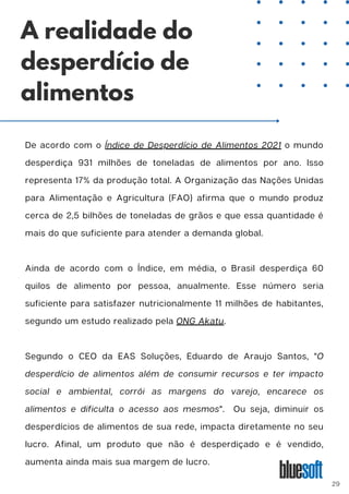 De acordo com o Índice de Desperdício de Alimentos 2021 o mundo
desperdiça 931 milhões de toneladas de alimentos por ano. Isso
representa 17% da produção total. A Organização das Nações Unidas
para Alimentação e Agricultura (FAO) afirma que o mundo produz
cerca de 2,5 bilhões de toneladas de grãos e que essa quantidade é
mais do que suficiente para atender a demanda global.
Ainda de acordo com o Índice, em média, o Brasil desperdiça 60
quilos de alimento por pessoa, anualmente. Esse número seria
suficiente para satisfazer nutricionalmente 11 milhões de habitantes,
segundo um estudo realizado pela ONG Akatu.
Segundo o CEO da EAS Soluções, Eduardo de Araujo Santos, "O
desperdício de alimentos além de consumir recursos e ter impacto
social e ambiental, corrói as margens do varejo, encarece os
alimentos e dificulta o acesso aos mesmos". Ou seja, diminuir os
desperdícios de alimentos de sua rede, impacta diretamente no seu
lucro. Afinal, um produto que não é desperdiçado e é vendido,
aumenta ainda mais sua margem de lucro.
A realidade do
desperdício de
alimentos
29
 
