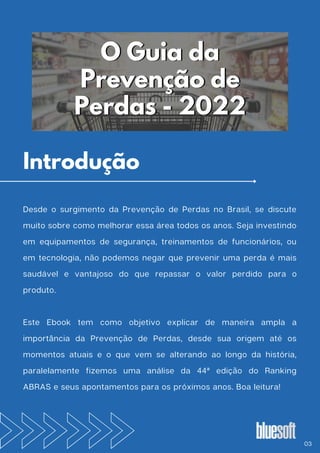 Desde o surgimento da Prevenção de Perdas no Brasil, se discute
muito sobre como melhorar essa área todos os anos. Seja investindo
em equipamentos de segurança, treinamentos de funcionários, ou
em tecnologia, não podemos negar que prevenir uma perda é mais
saudável e vantajoso do que repassar o valor perdido para o
produto.
Este Ebook tem como objetivo explicar de maneira ampla a
importância da Prevenção de Perdas, desde sua origem até os
momentos atuais e o que vem se alterando ao longo da história,
paralelamente fizemos uma análise da 44ª edição do Ranking
ABRAS e seus apontamentos para os próximos anos. Boa leitura!
O Guia da
O Guia da
Prevenção de
Prevenção de
Perdas - 2022
Perdas - 2022
03
Introdução
 