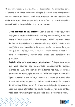 Maior controle do seu estoque: Com o uso de tecnologia, como
Inteligência Artificial e Machine Learning, você consegue ter um
estoque mais assertivo e estratégico. Dessa maneira, você
diminui o desperdício e a ruptura do seu varejo, tendo mais
equilíbrio e, consequentemente, aumentando seu lucro. Com um
estoque estratégico, seus produtos são mais frescos e melhores
para o consumidor, aumentando ainda sua percepção de
qualidade.
Revisão dos seus processos operacionais: É importante para
que você diminua seu desperdício, principalmente quando
falamos de FLVs. Um exemplo que Eduardo nos fala, é sobre as
pirâmides de frutas, que apesar de terem um aspecto lindo nas
lojas, aceleram a deterioração dos FLVs. Outro processo que
precisa ser implementado ou revisto, é com relação às doações
de alimentos. Afinal, se você tem a previsibilidade de vendas e
sabe que esses alimentos não serão vendidos, faz mais sentido
você doar para quem precisa, evitando jogar eles direto no lixo.
O primeiro passo para diminuir o desperdício de alimentos seria
conhecer e entender bem sua operação e realizar uma comparação
do seu índice de perdas, com seus números do ano passado ou
entre lojas. Além disso, existem algumas ações que podem ser feitas
para diminuir o desperdício, como por exemplo:
30
 