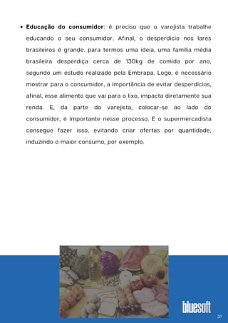 Educação do consumidor: é preciso que o varejista trabalhe
educando o seu consumidor. Afinal, o desperdício nos lares
brasileiros é grande. para termos uma ideia, uma família média
brasileira desperdiça cerca de 130kg de comida por ano,
segundo um estudo realizado pela Embrapa. Logo, é necessário
mostrar para o consumidor, a importância de evitar desperdícios,
afinal, esse alimento que vai para o lixo, impacta diretamente sua
renda. E, da parte do varejista, colocar-se ao lado do
consumidor, é importante nesse processo. E o supermercadista
consegue fazer isso, evitando criar ofertas por quantidade,
induzindo o maior consumo, por exemplo.
31
 