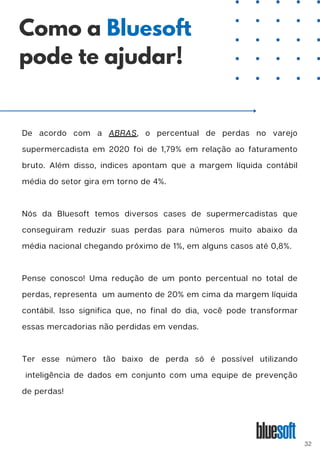 De acordo com a ABRAS, o percentual de perdas no varejo
supermercadista em 2020 foi de 1,79% em relação ao faturamento
bruto. Além disso, indices apontam que a margem líquida contábil
média do setor gira em torno de 4%.
Nós da Bluesoft temos diversos cases de supermercadistas que
conseguiram reduzir suas perdas para números muito abaixo da
média nacional chegando próximo de 1%, em alguns casos até 0,8%.
Pense conosco! Uma redução de um ponto percentual no total de
perdas, representa um aumento de 20% em cima da margem líquida
contábil. Isso significa que, no final do dia, você pode transformar
essas mercadorias não perdidas em vendas.
Ter esse número tão baixo de perda só é possível utilizando
inteligência de dados em conjunto com uma equipe de prevenção
de perdas!
Como a Bluesoft
pode te ajudar!
32
 
