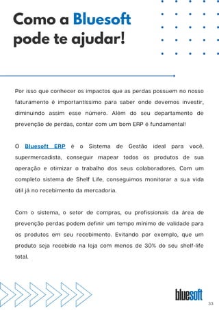 Por isso que conhecer os impactos que as perdas possuem no nosso
faturamento é importantíssimo para saber onde devemos investir,
diminuindo assim esse número. Além do seu departamento de
prevenção de perdas, contar com um bom ERP é fundamental!
O Bluesoft ERP é o Sistema de Gestão ideal para você,
supermercadista, conseguir mapear todos os produtos de sua
operação e otimizar o trabalho dos seus colaboradores. Com um
completo sistema de Shelf Life, conseguimos monitorar a sua vida
útil já no recebimento da mercadoria.
Com o sistema, o setor de compras, ou profissionais da área de
prevenção perdas podem definir um tempo mínimo de validade para
os produtos em seu recebimento. Evitando por exemplo, que um
produto seja recebido na loja com menos de 30% do seu shelf-life
total.
Como a Bluesoft
pode te ajudar!
33
 