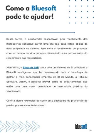 Dessa forma, o colaborador responsável pelo recebimento das
mercadorias consegue barrar uma entrega, caso esteja abaixo da
data estipulada no sistema. Isso evita o recebimento de produtos
com um tempo de vida pequeno, diminuindo suas perdas antes do
recebimento das mercadorias.
Além disso, o Bluesoft ERP conta com um sistema de BI completo, o
Bluesoft Intelligence, que foi desenvolvido com a tecnologia da
melhor e mais conceituada empresa de BI do Mundo, a Tableau
Software. Assim, é possível prever quais os departamentos que
estão com uma maior quantidade de mercadoria próxima do
vencimento.
Confira alguns exemplos de como esse dashboard de prevenção de
perdas por vencimento funciona:
Como a Bluesoft
pode te ajudar!
34
 