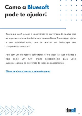 Agora que você já sabe a importância da prevenção de perdas para
os supermercados e também sabe como a Bluesoft consegue ajudar
o seu estabelecimento, que tal marcar um bate-papo sem
compromisso conosco?
Fale com um de nossos consultores e tire todas as suas dúvidas e
veja como um ERP criado especialmente para você,
supermercadista, se diferencia de todos os concorrentes!
Clique aqui para marcar o seu bate-papo!
Como a Bluesoft
pode te ajudar!
37
 
