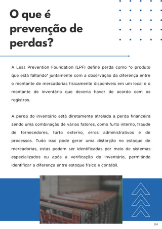 A Loss Prevention Foundation (LPF) define perda como "o produto
que está faltando" juntamente com a observação da diferença entre
o montante de mercadorias fisicamente disponíveis em um local e o
montante de inventário que deveria haver de acordo com os
registros.
A perda do inventário está diretamente atrelada a perda financeira
sendo uma combinação de vários fatores, como furto interno, fraude
de fornecedores, furto externo, erros administrativos e de
processos. Tudo isso pode gerar uma distorção no estoque de
mercadorias, estas podem ser identificadas por meio de sistemas
especializados ou após a verificação do inventário, permitindo
identificar a diferença entre estoque físico e contábil.
O que é
prevenção de
perdas?
04
 